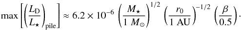 Mathematical equation: \begin{equation} \label{eq:max_fraclum_pr_r0} \max \left[ \left( \frac{ L\sub{D} }{ L\sub{\star} } \right)\sub{pile} \right] \approx 6.2 \times 10^{-6} \, \left( \frac{ M\sub{\star} }{ {1~M}\sub{\odot} } \right)^{1/2} \, \left( \frac{ r\sub{0} }{ \mathrm{1~AU} } \right)^{-1/2} \, \left( \frac{ \beta }{ 0.5 } \right)\cdot \end{equation}