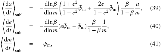 Mathematical equation: \begin{eqnarray} \label{eq:dadt_subl} \left< \frac{ \dif a }{ \dif t } \right> \sub{subl} & = &- \frac{ \dif \!\ln \beta }{ \dif \!\ln m } \left( \frac{ 1 + e^2 }{ 1 - e^2 } \bar{\psi}\sub{m} + \frac{ 2e }{ 1 - e^2 } \bar{\phi}\sub{m} \right) \frac{ \beta }{ 1 - \beta } \frac{ a }{ m }, \\ \label{eq:dedt_subl} \left< \frac{ \dif e }{ \dif t } \right> \sub{subl} & = &- \frac{ \dif \!\ln \beta }{ \dif \!\ln m } ( e \bar{\psi}\sub{m} + \bar{\phi}\sub{m} ) \frac{ \beta }{ 1 - \beta } \frac{ 1 }{ m }, \\ \label{eq:dmdt_mean} \left< \frac{ \dif m }{ \dif t } \right> \sub{subl} & =& - \bar{\psi}\sub{m}, \end{eqnarray}