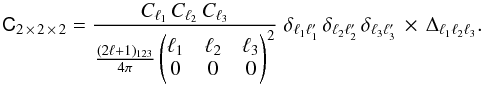 \begin{equation} \tens{C}_{2\,\times\,2\,\times\,2} = \frac{C_{\ell_1}\,C_{\ell_2}\,C_{\ell_3}}{\frac{(2\ell+1)_{123}}{4\pi} \begin{pmatrix} \ell_1& \ell_2& \ell_3 \\ 0& 0& 0 \end{pmatrix}^2 } \; \delta_{\ell_1 \ell^\prime_1} \, \delta_{\ell_2 \ell^\prime_2} \, \delta_{\ell_3 \ell^\prime_3} \,\times\, \Delta_{\ell_1 \ell_2 \ell_3}. \end{equation}