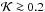 Mathematical equation: \hbox{${\cal K}\ga 0.2$}