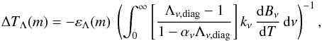 Mathematical equation: \begin{eqnarray} \Delta T_{\Lambda}(m) = - \varepsilon_{\Lambda}(m) \ \left(\int_0^{\infty} \left[ \frac{\Lambda_{\rm \nu, diag}-1}{1-\alpha_\nu\Lambda_{\rm \nu,diag} } \right] k_\nu\, \frac{{\rm d}B_\nu}{{\rm d}T}\, {\rm d}\nu \right) ^{-1}, \end{eqnarray}