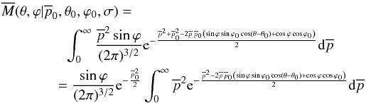 Mathematical equation: \begin{eqnarray*} \overline{M}(\theta, \varphi|\overline{p}_0,\theta_0,\varphi_0,\sigma)= \qquad\qquad~\int_{0}^{\infty} \frac{\overline{p}^2 \sin\varphi}{(2 \pi)^{3/2}} {\rm e}^{-\frac{\overline{p}^2 + \overline{p}_0^2 - 2 \overline{p} \, \overline{p}_0 \left( \sin\varphi \sin\varphi_0 \cos(\theta-\theta_0) + \cos\varphi \cos\varphi_0 \right)}{2}} {\rm d}\overline{p} \\ =\frac{\sin\varphi}{(2 \pi)^{3/2}} {\rm e}^{-\frac{\overline{p}_0^2}{2}} \int_{0}^{\infty} \overline{p}^2 {\rm e}^{-\frac{\overline{p}^2 - 2 \overline{p} \, \overline{p}_0 \left( \sin\varphi \sin\varphi_0 \cos(\theta-\theta_0) + \cos\varphi \cos\varphi_0 \right)}{2}} {\rm d}\overline{p} \end{eqnarray*}