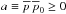 Mathematical equation: \hbox{$a \equiv \overline{p} \, \overline{p}_0 \ge 0$}