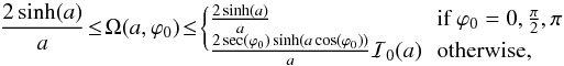 Mathematical equation: \appendix \setcounter{section}{1} \begin{equation} \frac{2 \sinh(a)}{a}\! \le \!\Omega(a,\varphi_0) \!\le\! \begin{cases} \frac{2 \sinh(a)}{a} &\!\!\mbox{if } \varphi_0=0,\frac{\pi}{2},\pi \\ \frac{2 \sec(\varphi_0) \sinh (a \cos(\varphi_0))}{a} \mathcal{I}_0(a) &\!\!\mbox{otherwise,}\vspace{-2mm} \end{cases} \end{equation}