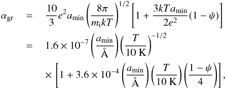 Mathematical equation: \appendix \setcounter{section}{1} \begin{eqnarray} \label{agr} \alpha_{\rm gr}\,&=&\,\frac{10}{3}e^{2}a_{\rm min} \left(\frac{8\pi}{m_{\rm i}kT}\right)^{1/2} \left[1+\frac{3kTa_{\rm min}}{2e^{2}}(1-\psi)\right]\\\nonumber &=&\,1.6\times10^{-7}\left(\frac{a_{\rm min}}{\AA}\right) \left(\frac{T}{10~{\rm K}}\right)^{-1/2}\\\nonumber &&\,\times\,\left[1+3.6\times10^{-4}\left(\frac{a_{\rm min}}{\AA}\right) \left(\frac{T}{10~{\rm K}}\right)\left(\frac{1-\psi}{4}\right)\right], \end{eqnarray}