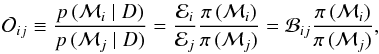 Mathematical equation: \begin{equation} \mathcal{O}_{ij} \equiv \frac{p \, (\model_i \mid D )}{p\,( \model_j \mid D )} = \frac{\evid_i}{\evid_j} \frac{\pi\,(\model_i )}{\pi\,( \model_j )} = \mathcal{B}_{ij} \frac{\pi \,(\model_i )}{\pi\,( \model_j )}, \label{eq:odds} \end{equation}