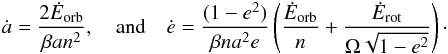 Mathematical equation: \begin{eqnarray} \dot a = \frac{2 \dot E_\mathrm{orb}}{\beta a n^2} , \quad \mathrm{and} \quad \dot e = \frac{(1-e^2)}{\beta n a^2 e} \left( \frac{\dot E_\mathrm{orb}}{n} + \frac{\dot E_\mathrm{rot}}{\om \sqrt{1-e^2}} \right) \cdot \label{140130d} \end{eqnarray}