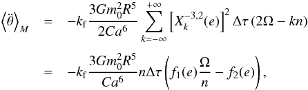 Mathematical equation: \appendix \setcounter{section}{2} \begin{eqnarray} \left\langle \ddot \theta \right\rangle_M &=& - \kf \frac{3 G \M^2 R^5}{2 C a^6} \sum^{+\infty}_{k=-\infty} \left[ X_k^{-3,2} (e) \right]^2 \Delta \tau \, (2\om-kn) \crm &=& - \kf \frac{3 G \M^2 R^5}{C a^6} n \Delta \tau \left(f_1(e) \frac{\om}{n} - f_2(e)\right) , \label{eq.torque2} \end{eqnarray}