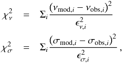 Mathematical equation: \begin{eqnarray*} \chi_\nu^2&=&\Sigma_i \frac{\left( \nu_{{\rm mod},i}-\nu_{{\rm obs},i} \right)^2}{\epsilon_{\nu,i}^2}\\ \chi_\sigma^2&=& \Sigma_i \frac{\left( \sigma_{{\rm mod},i}-\sigma_{{\rm obs},i} \right)^2}{\epsilon_{\sigma,i}^2}\,, \end{eqnarray*}