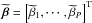 Mathematical equation: \hbox{$\widetilde{\bbeta} = \left [ \widetilde{\beta}_1, \cdots, \widetilde{\beta}_P \right ]^{\rm T}$}