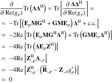 Mathematical equation: \begin{eqnarray} \label{eq:partial_cal_real} && \lefteqn{\frac{\partial}{\partial~\Re (g_p)} \trace \left ( \bDelta \bDelta^{\rm H} \right ) = \trace \left [ \frac{\partial~\bDelta \bDelta^{\rm H}}{\partial~ \Re (g_p)} \right ] =} \nonumber\\ && \; = \; - \trace \left [ \left ( \bE_p \bM \bG^{\rm H} + \bG \bM \bE_p \right ) \bDelta^{\rm H} + \mathrm{c.c.} \right ] \nonumber\\ && \; = \; -2 \Re \left [ \trace \left ( \bE_p \bM \bG^{\rm H} \bDelta^{\rm H} \right ) + \trace \left ( \bG \bM \bE_p \bDelta^{\rm H} \right )\right ] \nonumber\\ && \; = \; -4 \Re \left \{ \trace \left ( \bDelta \bE_p \bZ^{\rm H} \right ) \right \} \nonumber\\ && \; = \; -4 \Re \left [ \bZ^{\rm H}_{:,p} \bDelta_{:, p} \right ] \nonumber \\ && \; = \; -4 \Re \left [ \bZ^{\rm H}_{:, p} \cdot \left ( \bRh_{:, p} - \bZ_{:, p} g_p^* \right ) \right ] \nonumber\\ && \; = \; 0 \end{eqnarray}