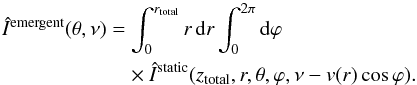 Mathematical equation: \begin{eqnarray} &&\hat{I}^{\rm{emergent}}(\theta, \nu) = \int_0^{r_{\rm{total}}} r\,{\rm d}r \int_0^{2\pi}{\rm d}\varphi \nonumber \\ &&\qquad\qquad \qquad\times\hat{I}^{\rm{static}}(z_{\rm{total}}, r, \theta, \varphi, \nu - v(r)\cos\varphi). \label{integration_app} \end{eqnarray}