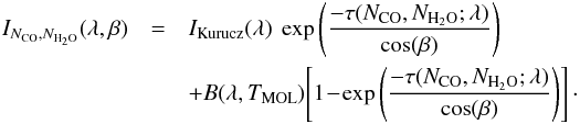 \begin{eqnarray} I_{N_{\mathrm{CO}},N_{{\mathrm{H}_2\mathrm{O}}}}(\lambda,\beta) &=& I_{\mathrm{Kurucz}}(\lambda) \ \exp\left(\frac{-\tau(N_{\mathrm{CO}},N_{{\mathrm{H}_2\mathrm{O}}};\lambda)}{\cos(\beta)}\right)\notag\\ &&+ B(\lambda,T_{\mathrm{MOL}})\!\left[1\!-\!\exp\left(\frac{-\tau(N_{\mathrm{CO}},N_{{\mathrm{H}_2\mathrm{O}}};\lambda)}{\cos(\beta)}\right)\right]\cdot \end{eqnarray}