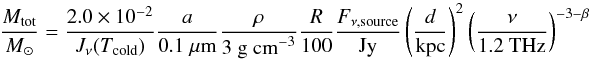$$ \frac{M_{\textnormal{tot}}}{{M}_{\sun}} = \frac{2.0 \times 10^{-2}}{J_{\nu}(T_{\textnormal{cold}})} \frac{a}{0.1 \ \mu \textnormal{m}} \frac{\rho}{\textnormal{3 g cm}^{-3}} \frac{R}{100} \frac{F_{\nu, \textnormal{source}}}{\textnormal{Jy}} \left(\frac{d}{\textnormal{kpc}} \right)^{2} \left(\frac{\nu}{\textnormal{1.2 THz}}\right)^{-3-\beta}\, $$
