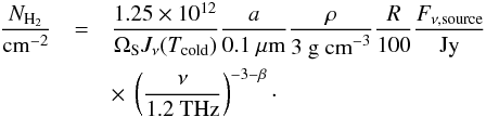 \begin{eqnarray*} \frac{N_{\textnormal{H}_{2}}}{\textnormal{cm}^{-2}} &=& \frac{1.25 \times 10^{12}}{\Omega_{\rm S} J_{\nu}(T_{\textnormal{cold}})} \frac{a}{0.1 \ \mu \textnormal{m}} \frac{\rho}{\textnormal{3 g cm}^{-3}} \frac{R}{100} \frac{F_{\nu, \textnormal{source}}}{\textnormal{Jy}} \\ &&\times~ \left(\frac{\nu}{\textnormal{1.2 THz}}\right)^{-3-\beta}\cdot \end{eqnarray*}