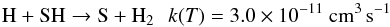 \begin{eqnarray*} \rm H + SH \rightarrow S + H_2 \:\:\: {\it k}({\it T}) = 3.0\times 10^{-11}~cm^{3}\,s^{-1} \end{eqnarray*}