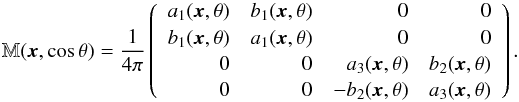\begin{equation} \mathbb{M}(\vec{x},\cos{\theta}) = \frac{1}{4\pi}\left( \begin{array}{rrrr} a_1(\vec{x},{\theta}) & b_1(\vec{x},{\theta}) & 0 & 0 \\ b_1(\vec{x},{\theta}) & a_1(\vec{x},{\theta}) & 0 & 0 \\ 0 & 0 & a_3(\vec{x},{\theta}) & b_2(\vec{x},{\theta}) \\ 0 & 0 & -b_2(\vec{x},{\theta}) & a_3(\vec{x},{\theta}) \\ \end{array} \right). \label{MMmatrix_eq} \end{equation}