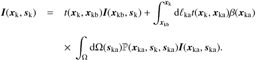 \begin{eqnarray} \vec{I}(\vec{x}_{\rm{k}},\vec{s}_{\rm{k}})&=& t(\vec{x}_{\rm{k}},\vec{x}_{\rm{kb}}) \vec{I}(\vec{x}_{\rm{kb}},\vec{s}_{\rm{k}})+\int_{\vec{x}_{\rm{kb}}}^{\vec{x}_{\rm{k}}} {\rm d}\ell{_{\rm{ka}}} t(\vec{x}_{\rm{k}},\vec{x}_{\rm{ka}}) \beta(\vec{x}_{\rm{ka}}) \nonumber \\[2mm] \label{Ik_eq}&&\times~ \int_{\Omega} {\rm d}\Omega(\vec{s}_{\rm{ka}}) \mathbb{P}(\vec{x}_{\rm{ka}},\vec{s}_{\rm{k}}, \vec{s}_{\rm{ka}})\vec{I}(\vec{x}_{\rm{ka}},\vec{s}_{\rm{ka}}). \end{eqnarray}