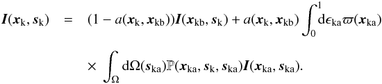 \begin{eqnarray} \vec{I}(\vec{x}_{\rm{k}},\vec{s}_{\rm{k}})&=& (1-a(\vec{x}_{\rm{k}},\vec{x}_{\rm{kb}})) \vec{I}(\vec{x}_{\rm{kb}},\vec{s}_{\rm{k}}) + a(\vec{x}_{\rm{k}},\vec{x}_{\rm{kb}}) \int_{0}^{1} \!\!\! {\rm d}\epsilon{_{\rm{ka}}} \varpi(\vec{x}_{\rm{ka}}) \nonumber\\[2mm] \label{Ik_eq2} &&\times~\int_{\Omega} {\rm d}\Omega(\vec{s}_{\rm{ka}}) \mathbb{P}(\vec{x}_{\rm{ka}},\vec{s}_{\rm{k}}, \vec{s}_{\rm{ka}})\vec{I}(\vec{x}_{\rm{ka}},\vec{s}_{\rm{ka}}). \end{eqnarray}