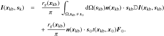 \begin{eqnarray} \vec{I}(\vec{x}_{\rm{kb}},\vec{s}_{\rm{k}})&=&\frac{r_g(\vec{x}_{\rm{kb}})}{\pi} \int_{\Omega, \vec{s}_{\rm{kb}} \,\neq \, \vec{s}_{\rm{\odot}}}{\rm d}\Omega(\vec{s}_{\rm{kb}}) \vec{n}(\vec{x}_{\rm{kb}})\cdot\vec{s}_{\rm{kb}} \mathbb{D}\vec{I}(\vec{x}_{\rm{kb}},\vec{s}_{\rm{kb}} ) \nonumber\\[2mm] \label{Ikb_eq} &&+~ \frac{r_g(\vec{x}_{\rm{kb}})}{\pi} \vec{n}(\vec{x}_{\rm{kb}})\cdot\vec{s}_{\odot} t(\vec{x}_{\rm{kb}},\vec{x}_{\rm{\odot}}) \vec{F}_{\odot}. \end{eqnarray}