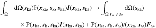 \begin{eqnarray} \int_{\Omega} &&\!\!\!\!\!\! {\rm d}\Omega(\vec{s}_{\rm{ka}}) \mathbb{P}(\vec{x}_{\rm{ka}},\vec{s}_{\rm{k}}, \vec{s}_{\rm{ka}})\vec{I}(\vec{x}_{\rm{ka}},\vec{s}_{\rm{ka}}) \rightarrow \int_{\Omega,\vec{s}_{\rm{ka}}\,\neq\, \vec{s}_{\rm{\odot}}} {\rm d}\Omega(\vec{s}_{\rm{ka}}) \nonumber \\[2mm] &&\times~\mathbb{P}(\vec{x}_{\rm{ka}},\vec{s}_{\rm{k}}, \vec{s}_{\rm{ka}})\vec{I}(\vec{x}_{\rm{ka}},\vec{s}_{\rm{ka}}) +\mathbb{P}(\vec{x}_{\rm{ka}},\vec{s}_{\rm{k}}, \vec{s}_{\rm{\odot}}) t(\vec{x}_{\rm{ka}},\vec{x}_{\rm{\odot}}) \vec{F}_{\odot}. \label{Ika_eq} \end{eqnarray}