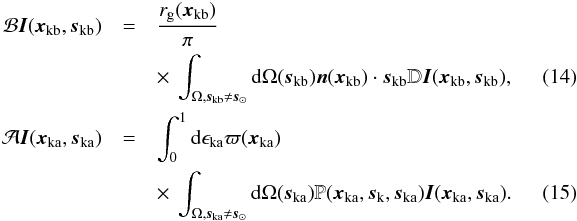 \begin{eqnarray} \mathcal{B}\vec{I}(\vec{x}_{\rm{kb}},\vec{s}_{\rm{kb}}) &=& \frac{r_{\rm g}(\vec{x}_{\rm{kb}})}{\pi}\nonumber\\ \label{bikb_eq} &&\times~ \int_{\Omega, \vec{s}_{\rm{kb}} \neq \vec{s}_{\rm{\odot}}}{\rm d}\Omega(\vec{s}_{\rm{kb}}) \vec{n}(\vec{x}_{\rm{kb}})\cdot\vec{s}_{\rm{kb}} \mathbb{D}\vec{I}(\vec{x}_{\rm{kb}},\vec{s}_{\rm{kb}}),\quad\quad\quad \\ \mathcal{A}\vec{I}(\vec{x}_{\rm{ka}},\vec{s}_{\rm{ka}}) &=&\int_{0}^{1} {\rm d}\epsilon_{\rm{ka}} \varpi(\vec{x}_{\rm{ka}})\nonumber\\ \label{bika_eq} &&\times~\int_{\Omega,\vec{s}_{\rm{ka}}\neq \vec{s}_{\rm{\odot}}} {\rm d}\Omega(\vec{s}_{\rm{ka}}) \mathbb{P}(\vec{x}_{\rm{ka}},\vec{s}_{\rm{k}}, \vec{s}_{\rm{ka}})\vec{I}(\vec{x}_{\rm{ka}},\vec{s}_{\rm{ka}}).\quad\quad\quad \end{eqnarray}
