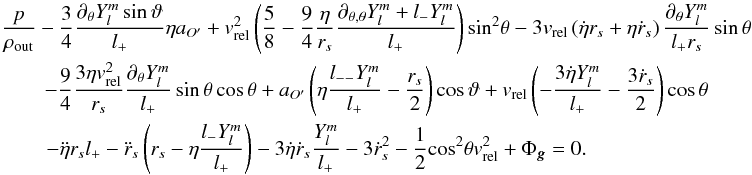 \appendix \setcounter{section}{1} \begin{equation} \label{Eq25} \begin{gathered} \frac{p}{{{\rho _{{\rm{out}}}}}} - \frac{3}{4}\frac{{{\partial _\theta }Y_l^m\sin \vartheta }}{{{l_ + }}}\eta {a_{O'}} + v_{{\rm{rel}}}^2\left( {\frac{5}{8} - \frac{9}{4}\frac{\eta }{{{r_s}}}\frac{{{\partial _{\theta ,\theta }}Y_l^m + {l_ - }Y_l^m}}{{{l_ + }}}} \right){\sin ^2}\theta - 3{v_{{\rm{rel}}}}\left( {\dot \eta {r_s} + \eta {{\dot r}_s}} \right)\frac{{{\partial _\theta }Y_l^m}}{{{l_ + }{r_s}}}\sin \theta \\ - \frac{9}{4}\frac{{3\eta v_{{\rm{rel}}}^2}}{{{r_s}}}\frac{{{\partial _\theta }Y_l^m}}{{{l_ + }}}\sin \theta \cos \theta + {a_{O'}}\left( {\eta \frac{{{l_{ - - }}Y_l^m}}{{{l_ + }}} - \frac{{{r_s}}}{2}} \right)\cos \vartheta + {v_{{\rm{rel}}}}\left( { - \frac{{3\dot \eta Y_l^m}}{{{l_ + }}} - \frac{{3{{\dot r}_s}}}{2}} \right)\cos \theta \\ \qquad\,- \ddot \eta {r_s}{l_ + } - {{\ddot r}_s}\left( {{r_s} - \eta \frac{{{l_ - }Y_l^m}}{{{l_ + }}}} \right) - 3\dot \eta {{\dot r}_s}\frac{{Y_l^m}}{{{l_ + }}} - 3\dot r_s^2 - \frac{1}{2}{\cos ^2}\theta v_{{\rm{rel}}}^2 + {\Phi _{\bm{g}}} = 0. \hfill \\ \end{gathered} \end{equation}