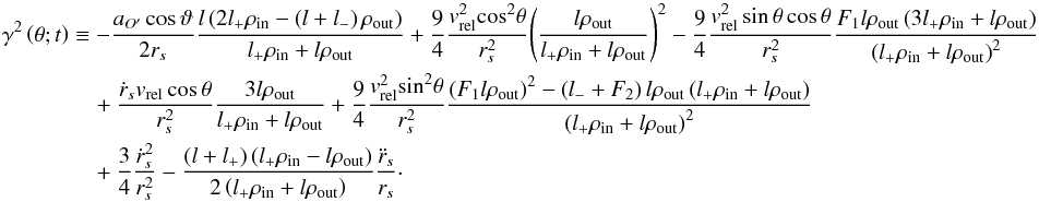 \appendix \setcounter{section}{1} \begin{eqnarray} \label{ApEq33} {\gamma ^2}\left( {\theta ;t} \right) &\equiv & - \frac{{{a_{O'}}\cos \vartheta }}{{2{r_s}}}\frac{{l\left( {2{l_ + }{\rho _{{\rm{in}}}} - \left( {l + {l_ - }} \right){\rho _{{\rm{out}}}}} \right)}}{{{l_ + }{\rho _{{\rm{in}}}} + l{\rho _{{\rm{out}}}}}} + \frac{9}{4}\frac{{v_{{\rm{rel}}}^2{{\cos }^2}\theta }}{{r_s^2}}{\left( {\frac{{l{\rho _{{\rm{out}}}}}}{{{l_ + }{\rho _{{\rm{in}}}} + l{\rho _{{\rm{out}}}}}}} \right)^2} - \frac{9}{4}\frac{{v_{{\rm{rel}}}^2\sin \theta \cos \theta }}{{r_s^2}}\frac{{{F_1}l{\rho _{{\rm{out}}}}\left( {3{l_ + }{\rho _{{\rm{in}}}} + l{\rho _{{\rm{out}}}}} \right)}}{{{{\left( {{l_ + }{\rho _{{\rm{in}}}} + l{\rho _{{\rm{out}}}}} \right)}^2}}}\nonumber\\ &&\quad+ \frac{{{{\dot r}_s}{v_{{\rm{rel}}}}\cos \theta }}{{r_s^2}}\frac{{3l{\rho _{{\rm{out}}}}}}{{{l_ + }{\rho _{{\rm{in}}}} + l{\rho _{{\rm{out}}}}}} + \frac{9}{4}\frac{{v_{{\rm{rel}}}^2{{\sin }^2}\theta }}{{r_s^2}}\frac{{{{\left( {{F_1}l{\rho _{{\rm{out}}}}} \right)}^2} - \left( {{l_ - } + {F_2}} \right)l{\rho _{{\rm{out}}}}\left( {{l_ + }{\rho _{{\rm{in}}}} + l{\rho _{{\rm{out}}}}} \right)}}{{{{\left( {{l_ + }{\rho _{{\rm{in}}}} + l{\rho _{{\rm{out}}}}} \right)}^2}}}\nonumber\\ &&\quad+ \frac{3}{4}\frac{{\dot r_s^2}}{{r_s^2}} - \frac{{(l + {l_ + })\left( {{l_ + }{\rho _{{\rm{in}}}} - l{\rho _{{\rm{out}}}}} \right)}}{{2\left( {{l_ + }{\rho _{{\rm{in}}}} + l{\rho _{{\rm{out}}}}} \right)}}\frac{{{{\ddot r}_s}}}{{{r_s}}}\cdot \end{eqnarray}