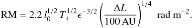 \begin{eqnarray} {\rm RM} = 2.2 \, l_0^{1/2} \, T_4^{1/2} \epsilon^{-3/2} \left( \frac{\Delta L}{100\,{\rm AU}} \right)^{1/4} \,\, {\rm rad~m}^{-2}. \end{eqnarray}