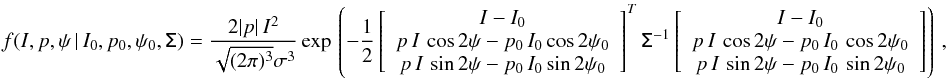 \begin{eqnarray} \label{eq:f_ipphi} f(I,p,\psi\, | \,I_0,p_0,\psi_0, \tens{\Sigma}) = \frac{2|p|\,I^2} {\sqrt{(2\pi)^3} \sigma^3} \, \mathrm{exp} \left \lgroup - \frac{1}{2} \left[ \begin{array}{c} I -I_0 \\ p \, I\, \cos2\psi-p_0\,I_0\cos2\psi_0 \\ p \, I\, \sin2\psi-p_0\,I_0\sin2\psi_0 \\\end{array} \right] ^{T} \tens{\Sigma}^{-1} \left[ \begin{array}{c} I-I_0 \\ p\,I\,\cos2\psi-p_0\,I_0\,\cos2\psi_0\\ p\,I\,\sin2\psi-p_0\,I_0\,\sin2\psi_0\\\end{array} \right] \right \rgroup , \end{eqnarray}