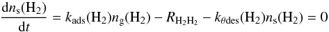 \begin{equation} \frac{{\rm d}n_{\rm s}({\rm H}_2)}{{\rm d}t} = k_{\rm ads}({\rm H}_2)n_{\rm g}({\rm H}_2) - R_{{\rm H}_2{\rm H}_2} - k_{\theta {\rm des}}({\rm H}_2)n_{\rm s}({\rm H}_2) = 0 \end{equation}