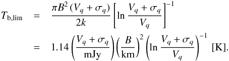 \begin{eqnarray} \nonumber T_\mathrm{b,lim} &=& \frac{\pi B^2\, (V_{q}+\sigma_{q})}{2 k} \left[\ln \frac{V_{q} + \sigma_{q}}{V_{q}}\right]^{-1}\\ & = & 1.14 \left(\frac{V_{q}+\sigma_{q}}{\mathrm{mJy}}\right)\left(\frac{B}{\mathrm{km}}\right)^{2} \left(\ln \frac{V_{q}+\sigma_{q}}{V_{q}}\right)^{-1}\,\mathrm{[K]}. \label{eq:tblim} \end{eqnarray}