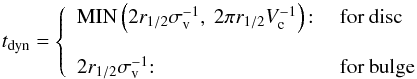 Mathematical equation: \begin{equation} t_{\rm dyn} = \left\{ \begin{array}{ll} {\rm MIN}\left(2r_{1/2}\sigma_{\rm v}^{-1},~2\pi r_{1/2} V_{\rm c}^{-1}\right){:} & \mbox{ for disc} \\ & \\ 2r_{1/2}\sigma_{\rm v}^{-1}{:} & \mbox{ for bulge} \end{array}\right. \label{t_dyn} \end{equation}