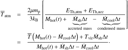 Mathematical equation: \begin{eqnarray} \overline{T}_{\rm atm} & = &\dfrac{2\mu m_{\rm p}}{3k_{\rm B}}\left[\dfrac{E_{\rm Th,atm} + E_{\rm Th,acc}}{M_{\rm hot}(t)+\underbrace{\dot{M}_{\rm sh}\Delta t}_{\rm accreted~mass}-\underbrace{\dot{M}_{\rm cool}\Delta t}_{\rm condensed~mass}}\right]\nonumber\\ \label{Tatm} & =& \dfrac{\overline{T}\left(M_{\rm hot}(t)-\dot{M}_{\rm cool}\Delta t\right)+ T_{\rm vir}\dot{M}_{\rm sh}\Delta t}{M_{\rm hot}(t)+\dot{M}_{\rm sh}\Delta t-\dot{M}_{\rm cool}\Delta t}\cdot \end{eqnarray}