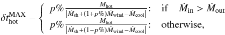 Mathematical equation: \appendix \setcounter{section}{1} \begin{eqnarray} \delta t^{\rm MAX}_{\rm hot} = \left\{ \begin{array}{ll} p\%\frac{M_{\rm hot}}{\left|\dot{M}_{\rm sh} + (1+p\%)\dot{M}_{\rm wind} - \dot{M}_{\rm cool}\right|}{:} & {\rm if} \quad \dot{M}_{\rm in} >\dot{M}_{\rm out} \\ p\%\frac{M_{\rm hot}}{\left|\dot{M}_{\rm sh} + (1-p\%)\dot{M}_{\rm wind} - \dot{M}_{\rm cool}\right|}{:} & \mbox{otherwise,} \end{array}\right. \label{dt_hot} \end{eqnarray}