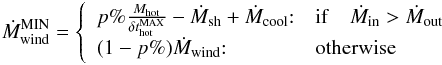 Mathematical equation: \appendix \setcounter{section}{1} \begin{eqnarray} \dot{M}^{\rm MIN}_{\rm wind} = \left\{ \begin{array}{ll} p\%\frac{M_{\rm hot}}{\delta t^{\rm MAX}_{\rm hot}}- \dot{M}_{\rm sh} + \dot{M}_{\rm cool}{:} & {\rm if} \quad \dot{M}_{\rm in} >\dot{M}_{\rm out} \\ (1-p\%)\dot{M}_{\rm wind}{:} & \mbox{otherwise} \end{array}\right. \label{M_wind_min} \end{eqnarray}
