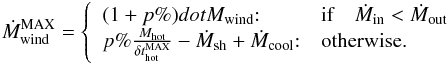 Mathematical equation: \appendix \setcounter{section}{1} \begin{eqnarray} \dot{M}^{\rm MAX}_{\rm wind} = \left\{ \begin{array}{ll} (1+p\%)dot{M}_{\rm wind} {:} & \mbox{\rm if}\quad \dot{M}_{\rm in} <\dot{M}_{\rm out} \\ p\%\frac{M_{\rm hot}}{\delta t^{\rm MAX}_{\rm hot}}- \dot{M}_{\rm sh} + \dot{M}_{\rm cool}{:} & \mbox{otherwise.} \end{array}\right. \label{M_wind_max} \end{eqnarray}