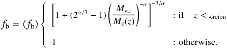 Mathematical equation: \begin{eqnarray} \begin{small} f_{\rm b} = \left<f_{\rm b}\right>\left\{ \begin{array}{ll} \left[1 + (2^{\alpha/3}-1)\left(\dfrac{M_{\rm vir}}{M_{\rm c}(z)}\right)^{-\alpha}\right]^{-3/\alpha} & \! \!: {\rm if}\quad z<z_{\rm reion} \\ & \\ 1 & \!\!\mbox{: otherwise}. \end{array}\right. \end{small} \label{baryonic_fraction} \end{eqnarray}
