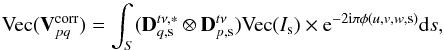 Mathematical equation: \begin{equation} \text{Vec}({\bf{V}}^{\text{corr}}_{pq})=\int_S (\mathbf{D}^{t\nu,*}_{q,{\rm s}} \otimes \mathbf{D}^{t\nu}_{p,{\rm s}})\text{Vec}(I_{{\rm s}})\times {\rm{e}}^{-2{\rm{i}}\pi\phi(u,v,w,{\rm s})} {\rm{d}}{s} \label{VectDDE} , \end{equation}