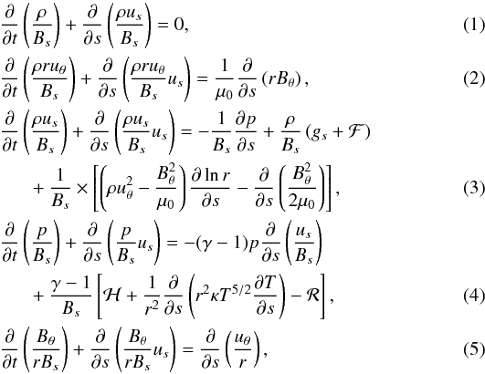 Mathematical equation: \begin{eqnarray} && \frac{\partial}{\partial t}\left(\frac{\rho}{B_s}\right)+ \frac{\partial}{\partial s}\left(\frac{\rho u_s}{B_s}\right)=0, \label{eq1} \\ &&\frac{\partial}{\partial t}\left(\frac{\rho r u_\theta}{B_s}\right)+ \frac{\partial}{\partial s}\left(\frac{\rho r u_\theta}{B_s} u_s\right)=\frac1{\mu_0}\frac{\partial}{\partial s} \left(r B_\theta\right), \label{eq2} \\ &&\frac{\partial}{\partial t}\left(\frac{\rho u_s}{B_s}\right)+ \frac{\partial}{\partial s}\left(\frac{\rho u_s}{B_s} u_s\right)= -\frac1{B_s}\frac{\partial p}{\partial s}+\frac{\rho}{B_s}\left( g_s + {\cal F}\right)\nonumber \\ &&\,\,\,\,\,\,\,\,\,+ \frac1{B_s}\times\left[\left( \rho u_{\theta}^2-\frac{B_{\theta}^2}{\mu_0}\right) \frac{\partial \ln r}{\partial s}-\frac{\partial}{\partial s}\left(\frac{B_\theta^2}{2\mu_0}\right) \right], \label{eq3} \\ &&\frac{\partial}{\partial t}\left(\frac{p}{B_s}\right)+ \frac{\partial}{\partial s}\left(\frac{p}{B_s} u_s\right)=-(\gamma-1)p\frac{\partial}{\partial s}\left(\frac{u_s}{B_s}\right)\nonumber \\ &&\,\,\,\,\,\,\,\,\,+\frac{\gamma-1}{B_s}\left[{\cal H}+\frac1{r^2}\frac{\partial}{\partial s}\left(r^2\kappa T^{5/2}\frac{\partial T}{\partial s}\right)-{\cal R}\right], \label{eq4} \\ &&\frac{\partial}{\partial t}\left(\frac{B_\theta}{r B_s}\right)+ \frac{\partial}{\partial s}\left(\frac{B_\theta}{r B_s} u_s\right)=\frac{\partial}{\partial s}\left(\frac{u_\theta}{r}\right), \label{eq5} \end{eqnarray}