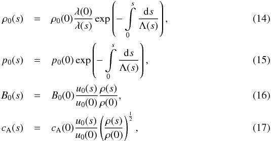 Mathematical equation: \begin{eqnarray} \rho_0(s) &=& \rho_0(0) \frac{\lambda(0)}{\lambda(s)}\exp\left({-\int\limits_0^s \frac{{\rm d}s}{\Lambda(s)}}\right), \label{eq14} \\ p_0(s) &=& p_0(0) \exp\left({-\int\limits_0^s \frac{{\rm d}s}{\Lambda(s)}}\right), \label{eq15} \\ B_0(s) &=& B_0(0) \frac{u_0(s)}{u_0(0)} \frac{\rho(s)}{\rho(0)}, \label{eq16} \\ c_{\rm A}(s) &=& c_{\rm A}(0) \frac{u_0(s)}{u_0(0)} \left(\frac{\rho(s)}{\rho(0)}\right)^{\frac12}, \label{eq17} \end{eqnarray}