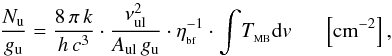 Mathematical equation: \begin{equation} {{\frac{N_{\rm u}}{g_{\rm u}}}={\frac{8\, \pi \, k}{h\,c^{3}}} \cdot {\frac{\nu_{\rm ul} ^{2}}{A_{\rm ul} \, g_{\rm u} }} \cdot \eta_{_{\rm bf}}^{-1} \cdot \displaystyle{\int}T_{_{\rm MB}}{\rm d}v \, \, \, \, \, \, \, \, \, \left[{\rm cm}^{-2}\right],} \end{equation}