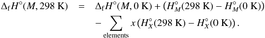 Mathematical equation: \begin{eqnarray} \Delta_{\rm f}H^{\circ}(M,298~{\rm K}) &=& \Delta_{\rm f}H^{\circ}(M,0~{\rm K}) + \left(H^{\circ}_{M}(298~{\rm K}) - H^{\circ}_{M}(0~{\rm K})\right) \nonumber \\ &&- \sum_{\rm elements}x\left(H^{\circ}_{X}(298~{\rm K}) - H^{\circ}_{X}(0~{\rm K})\right). \end{eqnarray}