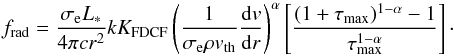 Mathematical equation: \begin{equation} \label{PFM_04} f_\mathrm{rad} = \frac{\sigma_\mathrm{e}L_\ast}{4\pi{}cr^2}kK_\mathrm{FDCF}\left(\frac{1}{\sigma_\mathrm{e}\rho v_\mathrm{th}}\frac{\mathrm{d}v}{\mathrm{d}r}\right)^\alpha\left[\frac{(1+\tau_\mathrm{max})^{1-\alpha}-1}{\tau_\mathrm{max}^{1-\alpha}}\right] \cdot \end{equation}