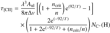 Mathematical equation: \begin{eqnarray} \label{eqn:tau} \tau_{\mathrm{[CII]}}&=&\frac{\lambda^{3}A_{\rm ul}}{8\pi \Delta v}\left[\left(1+\frac{n_{\mathrm{crit}}}{n}\right)\mathrm{e}^{(92/T)}-1\right] \nonumber\\ &&\quad \times\left(\frac{2\mathrm{e}^{(-92/T)}}{1+2\mathrm{e}^{(-92/T)}+(n_{\mathrm{crit}}/n)}\right)N_{\mathrm{C}^{+}}(\mathrm{H}) \end{eqnarray}