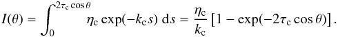 Mathematical equation: \begin{eqnarray} I(\theta) = \int_{0}^{2 \tau_{\rm c} \cos \theta} \!\!\! \eta_{\rm c} \exp(-k_{\rm c} s) \; {\rm d}s = \frac{\eta_{\rm c}}{k_{\rm c}} \left[1-\exp(-2 \tau_{\rm c} \cos \theta)\right]. \label{eq:intemg} \end{eqnarray}