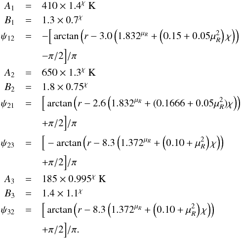 Mathematical equation: \appendix \setcounter{section}{1} \begin{eqnarray} \label{eq:Thigh} A_1 &=& 410 \times 1.4^\chi~{\rm K} \nonumber \\ B_1 &=& 1.3 \times 0.7^\chi \nonumber \\ \psi_{12} &=& - \Big[ \arctan \left( r- 3.0 \left( 1.832^{\mu_R} + \left(0.15+0.05\mu_R^2\right) \chi\right) \right) \nonumber\\ &&- \pi/2 \Big] /\pi \nonumber \\ A_2 &=& 650 \times 1.3^\chi~{\rm K} \nonumber \\ B_2 &=& 1.8 \times 0.75^\chi \nonumber \\ \psi_{21} &=& \Big[ \arctan \left( r- 2.6 \left(1.832^{\mu_R}+(0.1666+0.05\mu_R^2) \chi\right)\right) \nonumber \\ &&+ \pi/2 \Big] /\pi \nonumber \\ \psi_{23} &=& \Big[ -\arctan \left( r- 8.3 \left( 1.372^{\mu_R} + \left(0.10+\mu_R^2\right) \chi\right)\right) \nonumber \\ &&+ \pi/2 \Big]/\pi \nonumber \\ A_3 &=& 185 \times 0.995^\chi~{\rm K} \nonumber \\ B_3 &=& 1.4 \times 1.1^\chi \nonumber \\ \psi_{32} &=& \Big[ \arctan \left(r- 8.3 \left(1.372^{\mu_R} + \left(0.10+\mu_R^2\right) \chi \right) \right)\nonumber \\ &&+ \pi/2 \Big] /\pi . \end{eqnarray}