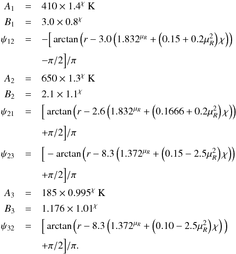 Mathematical equation: \appendix \setcounter{section}{1} \begin{eqnarray} \label{eq:Tmiddle1} A_1 &=& 410 \times 1.4^\chi~{\rm K} \nonumber \\[0.5mm] B_1 &=& 3.0 \times 0.8^\chi \nonumber \\[0.5mm] \psi_{12} &=& - \Big[ \arctan \left( r- 3.0 \left( 1.832^{\mu_R} + \left(0.15+0.2\mu_R^2\right) \chi\right)\right) \nonumber \\[0.5mm] &&- \pi/2 \Big] /\pi \nonumber \\[0.5mm] A_2 &=& 650 \times 1.3^\chi~{\rm K} \nonumber \\[0.5mm] B_2 &=& 2.1 \times 1.1^\chi \nonumber \\[0.5mm] \psi_{21} &=& \Big[ \arctan \left( r- 2.6 \left(1.832^{\mu_R}+\left(0.1666+0.2\mu_R^2\right) \chi\right)\right) \nonumber \\[0.5mm] &&+ \pi/2 \Big] /\pi \nonumber \\[0.5mm] \psi_{23} &=& \Big[ -\arctan \left( r- 8.3 \left( 1.372^{\mu_R} + \left(0.15- 2.5\mu_R^2\right) \chi\right)\right) \nonumber \\[0.5mm] &&+ \pi/2 \Big]/\pi \nonumber \\[0.5mm] A_3 &=& 185 \times 0.995^\chi~{\rm K} \nonumber \\[0.5mm] B_3 &=& 1.176 \times 1.01^\chi \nonumber \\[0.5mm] \psi_{32} &=& \Big[ \arctan \Big( r- 8.3 \left(1.372^{\mu_R} +\left(0.10-2.5\mu_R^2\right) \chi \right)\Big) \nonumber \\ &&+ \pi/2 \Big] /\pi . \end{eqnarray}