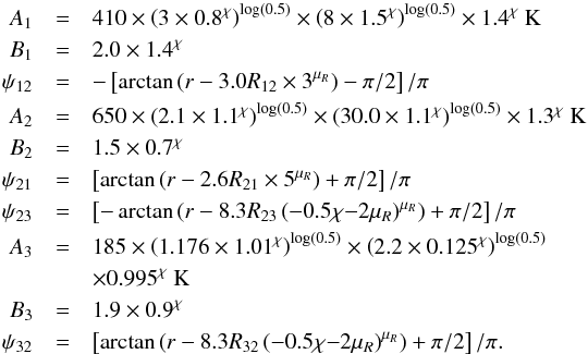 Mathematical equation: \appendix \setcounter{section}{1} \begin{eqnarray} \label{eq:Tlow} A_1 &=& 410 \times \left(3\times 0.8^\chi\right)^{\log(0.5)} \times \left(8\times 1.5^\chi\right)^{\log(0.5)} \times 1.4^\chi~{\rm K} \nonumber \\ B_1 &=& 2.0 \times 1.4^\chi \nonumber \\ \psi_{12} &=& -\left[ \arctan \left( r- 3.0 R_{12} \times 3^{\mu_R}\right) -\pi/2 \right] /\pi \nonumber \\ A_2 &=& 650 \times \left(2.1 \times 1.1^\chi\right)^{\log(0.5)} \times \left(30.0 \times 1.1^\chi\right)^{\log(0.5)} \times 1.3^\chi~{\rm K} \nonumber \\ B_2 &=& 1.5 \times 0.7^\chi \nonumber \\ \psi_{21} &=& \left[ \arctan \left( r- 2.6 R_{21} \times 5^{\mu_R}\right) + \pi/2 \right] /\pi \nonumber \\ \psi_{23} &=& \left[ -\arctan \left( r- 8.3 R_{23} \left(-0.5\chi{-}2\mu_R\right)^{\mu_R}\right)+\pi/2 \right] /\pi \nonumber \\ A_3 &=& 185 \times \left(1.176\times 1.01^\chi\right)^{\log(0.5)} \times \left(2.2\times 0.125^\chi\right)^{\log(0.5)} \nonumber \\ &&\times 0.995^\chi~{\rm K} \nonumber \\ B_3 &=& 1.9 \times 0.9^\chi \nonumber \\ \psi_{32} &=& \left[ \arctan \left( r- 8.3 R_{32} \left(-0.5\chi{-}2\mu_R\right)^{\mu_R} \right) + \pi/2 \right] /\pi . \end{eqnarray}