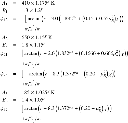 Mathematical equation: \appendix \setcounter{section}{1} \begin{eqnarray} \label{eq:Thighhm} A_1 &=& 410 \times 1.175^\chi~{\rm K} \nonumber \\ B_1 &=& 1.3 \times 1.2^\chi \nonumber \\ \psi_{12} &=& - \Big[ \arctan \left( r- 3.0 \left( 1.832^{\mu_R} + \left(0.15+0.55\mu_R^2\right) \chi\right)\right) \nonumber \\ &&- \pi/2 \Big] /\pi \nonumber \\ A_2 &=& 650 \times 1.15^\chi~{\rm K} \nonumber \\ B_2 &=& 1.8 \times 1.15^\chi \nonumber \\ \psi_{21} &=& \Big[ \arctan \left( r- 2.6 \left(1.832^{\mu_R}+\left(0.1666+0.666\mu_R^2\right) \chi\right)\right) \nonumber \\ &&+ \pi/2 \Big] /\pi \nonumber \\ \psi_{23} &=& \Big[ -\arctan \left( r- 8.3 \left( 1.372^{\mu_R} + \left(0.20+\mu_R^2\right) \chi\right)\right) \nonumber \\ &&+ \pi/2 \Big]/\pi \nonumber \\ A_3 &=& 185 \times 1.025^\chi~{\rm K} \nonumber \\ B_3 &=& 1.4 \times 1.05^\chi \nonumber \\ \psi_{32} &=& \Big[ \arctan \Big( r- 8.3 \left(1.372^{\mu_R} +\left(0.20+\mu_R^2\right) \chi \right)\Big) \nonumber \\ &&+ \pi/2 \Big] /\pi . \end{eqnarray}